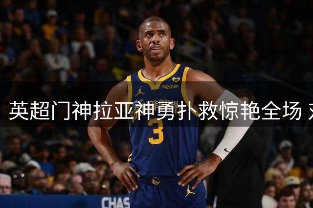 英超门神拉亚神勇扑救惊艳全场 对手震撼抱头